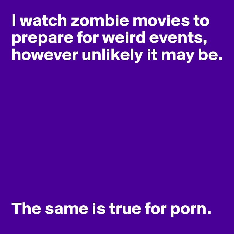 I watch zombie movies to prepare for weird events, however unlikely it may be.








The same is true for porn.