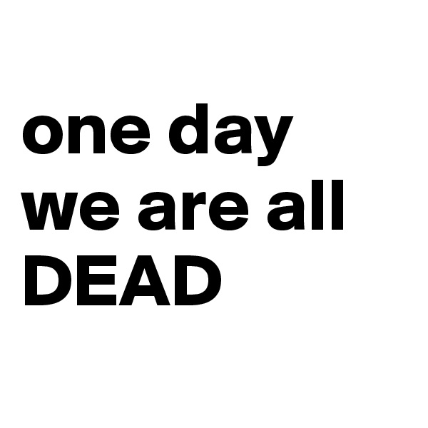 
one day we are all DEAD
