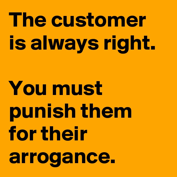 The customer is always right.

You must punish them for their arrogance. 