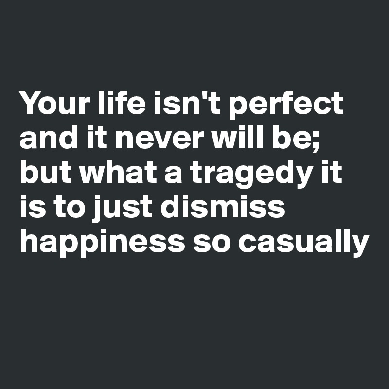 

Your life isn't perfect and it never will be; but what a tragedy it is to just dismiss happiness so casually

