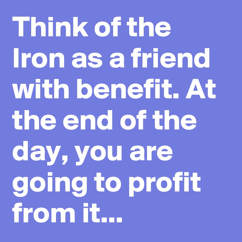Think of the Iron as a friend with benefit. At the end of the day, you are going to profit from it...