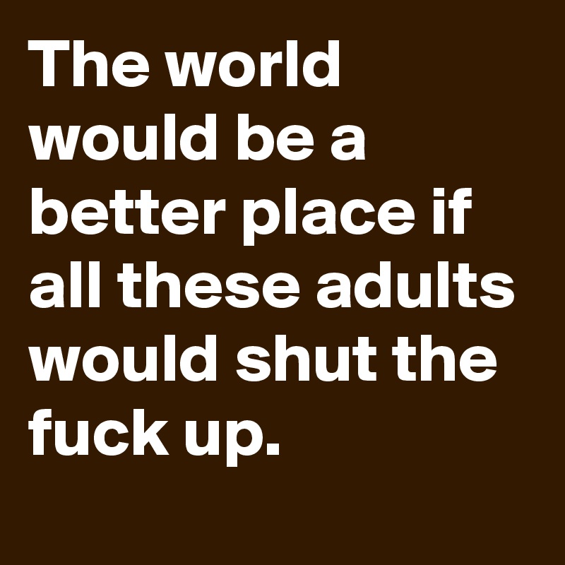 The world would be a better place if all these adults would shut the fuck up. 