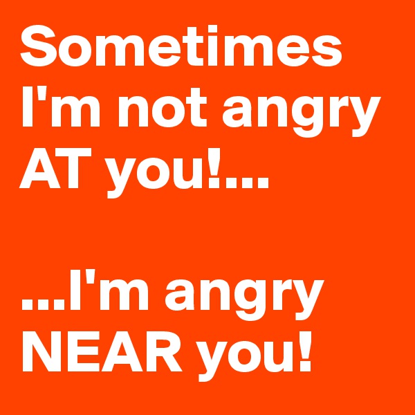 Sometimes I'm not angry AT you!...

...I'm angry NEAR you! 