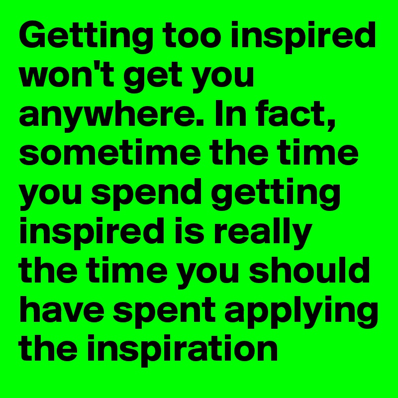 Getting too inspired won't get you anywhere. In fact, sometime the time you spend getting inspired is really the time you should have spent applying the inspiration