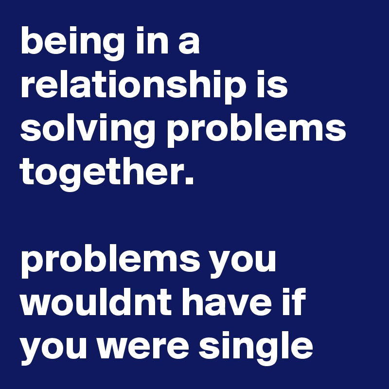 being in a relationship is solving problems together.

problems you wouldnt have if you were single