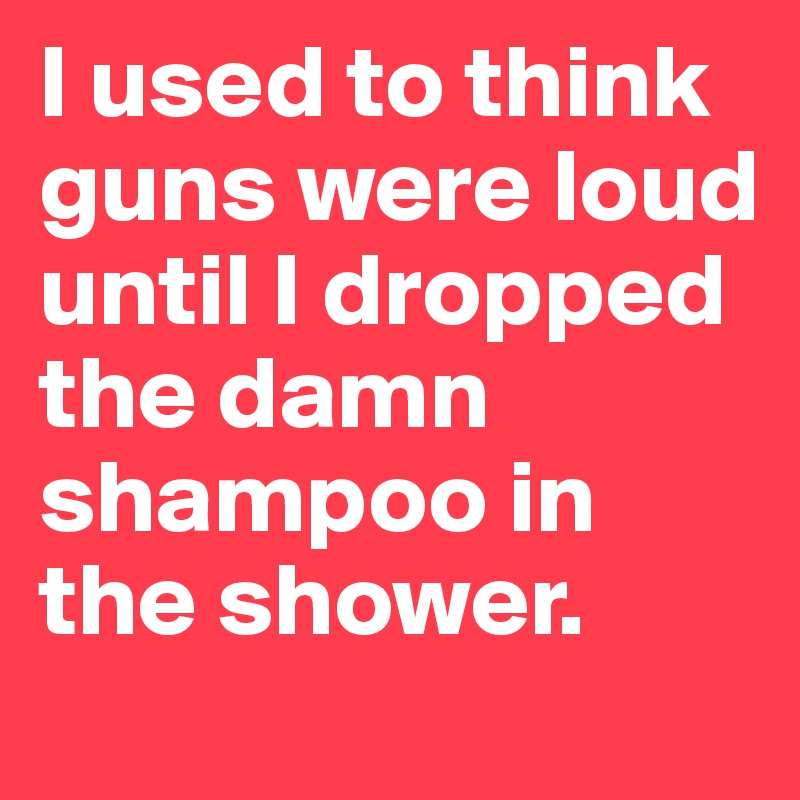 I used to think guns were loud until I dropped the damn shampoo in the shower.