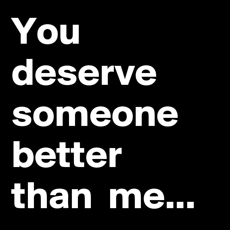 Me better than you deserve someone You deserve