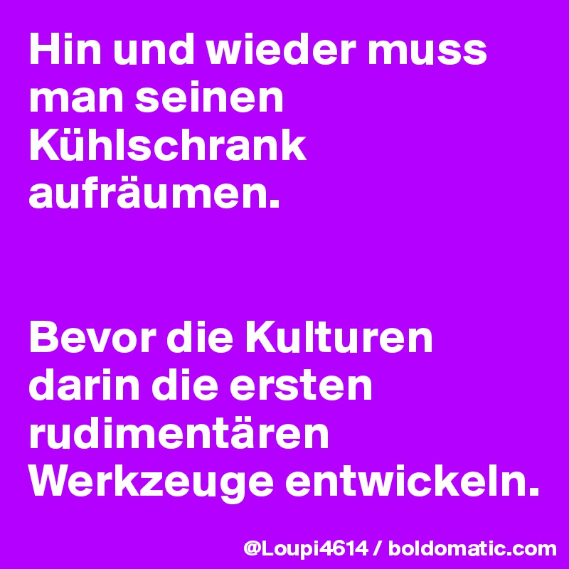 Hin und wieder muss man seinen Kühlschrank aufräumen.


Bevor die Kulturen darin die ersten rudimentären Werkzeuge entwickeln.