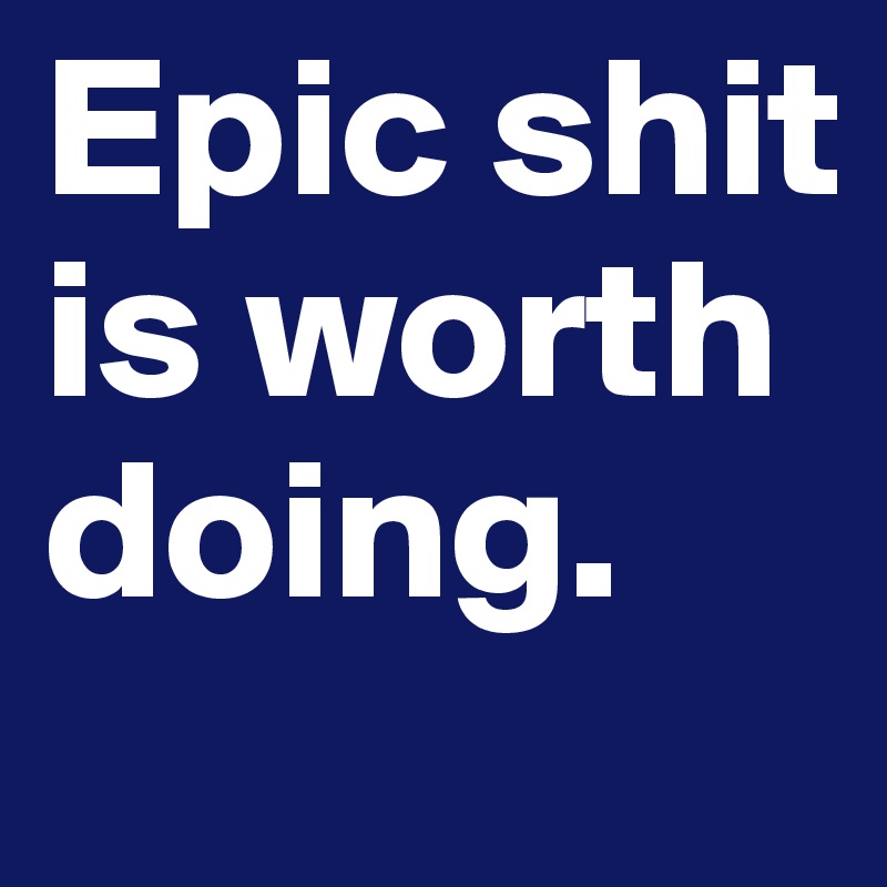 Epic shit is worth doing.