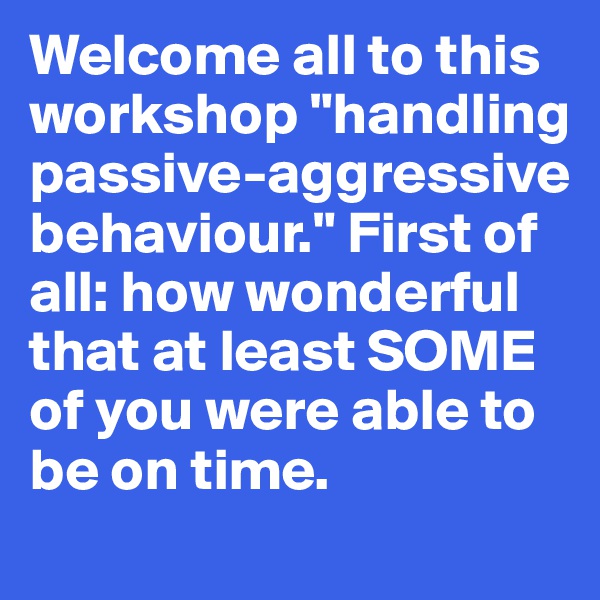 Welcome all to this 
workshop "handling 
passive-aggressive 
behaviour." First of 
all: how wonderful 
that at least SOME of you were able to be on time. 