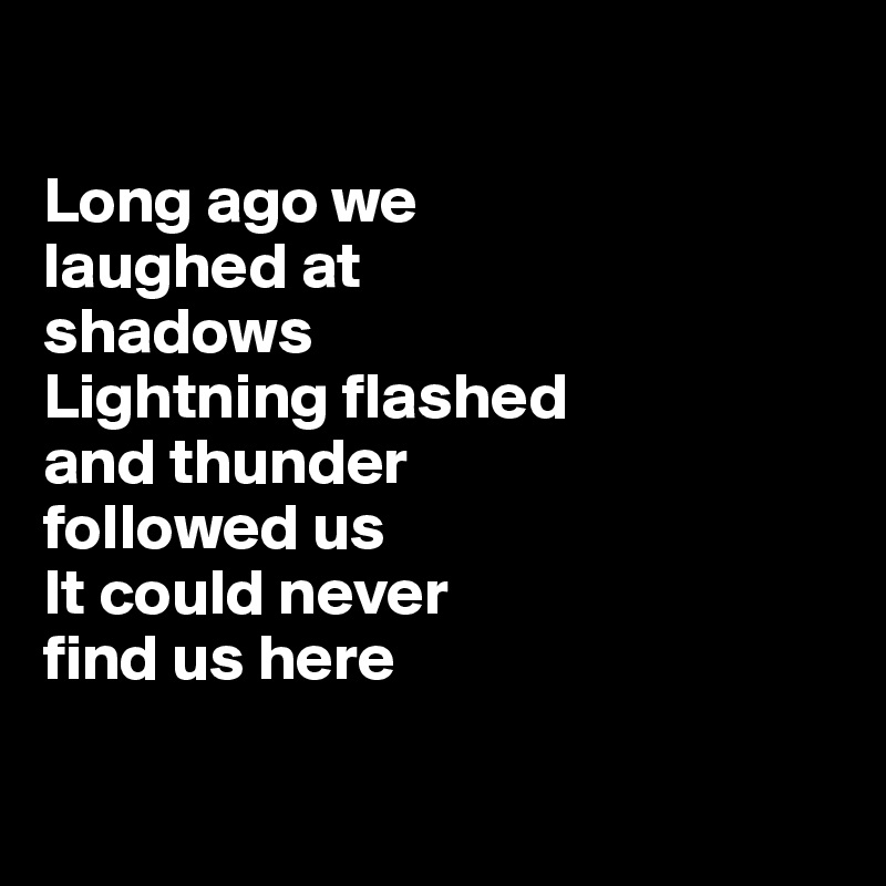 

Long ago we 
laughed at 
shadows
Lightning flashed 
and thunder 
followed us
It could never 
find us here 

