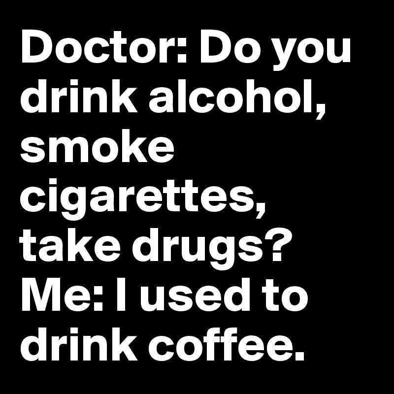Doctor: Do you drink alcohol, smoke cigarettes, take drugs?
Me: I used to drink coffee.