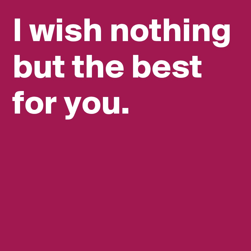 I wish nothing but the best for you.


