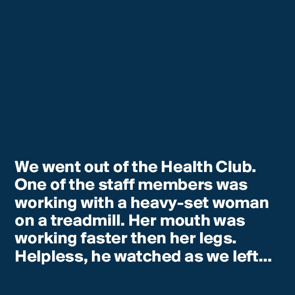 







We went out of the Health Club. One of the staff members was working with a heavy-set woman on a treadmill. Her mouth was working faster then her legs. Helpless, he watched as we left...