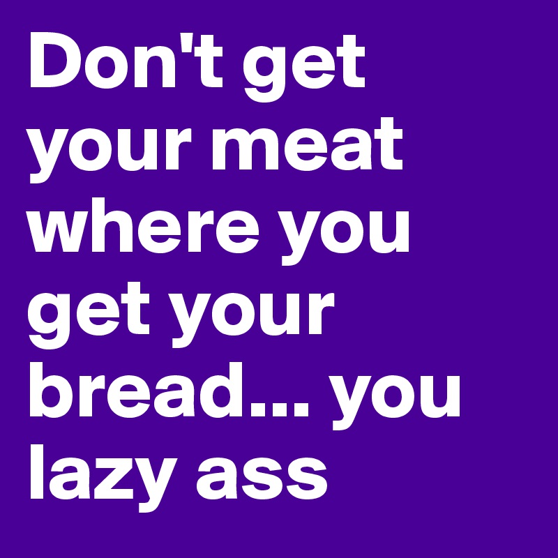 Don't get your meat where you get your bread... you lazy ass