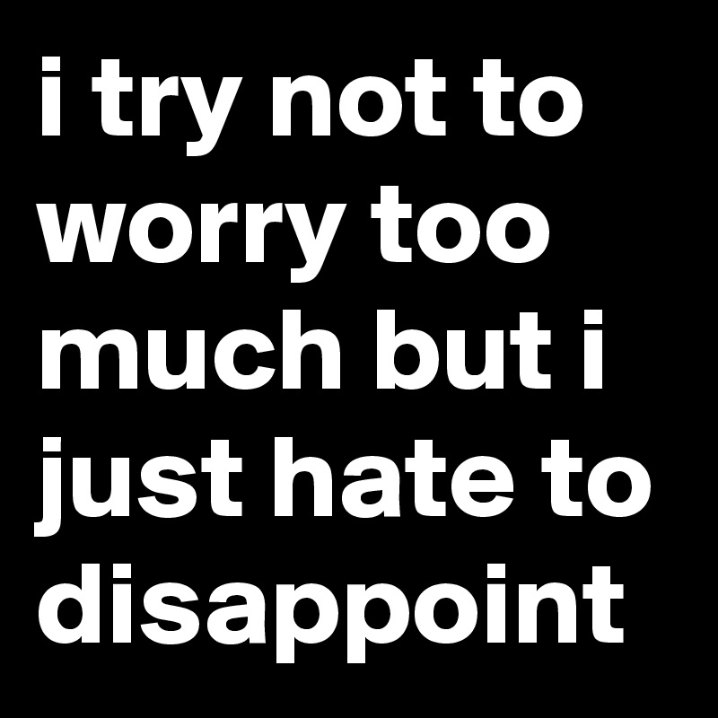 i try not to worry too much but i just hate to disappoint 