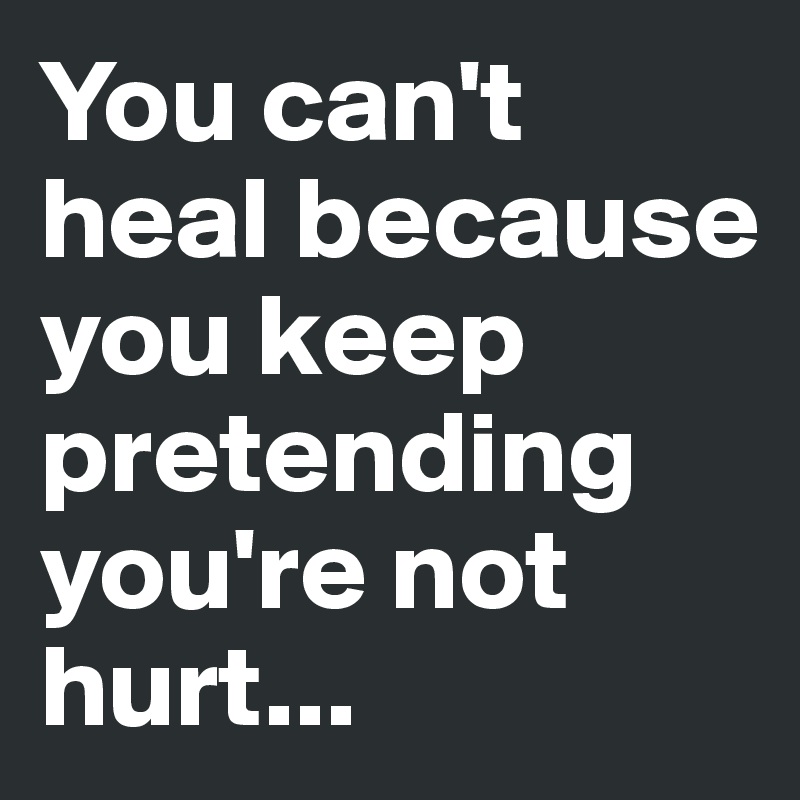 You can't heal because you keep pretending you're not hurt...