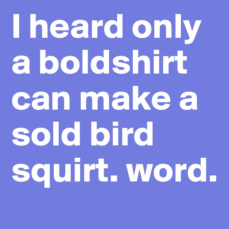 I heard only a boldshirt can make a sold bird squirt. word.