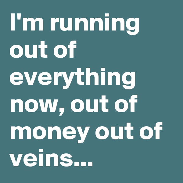 I'm running out of everything now, out of money out of veins...