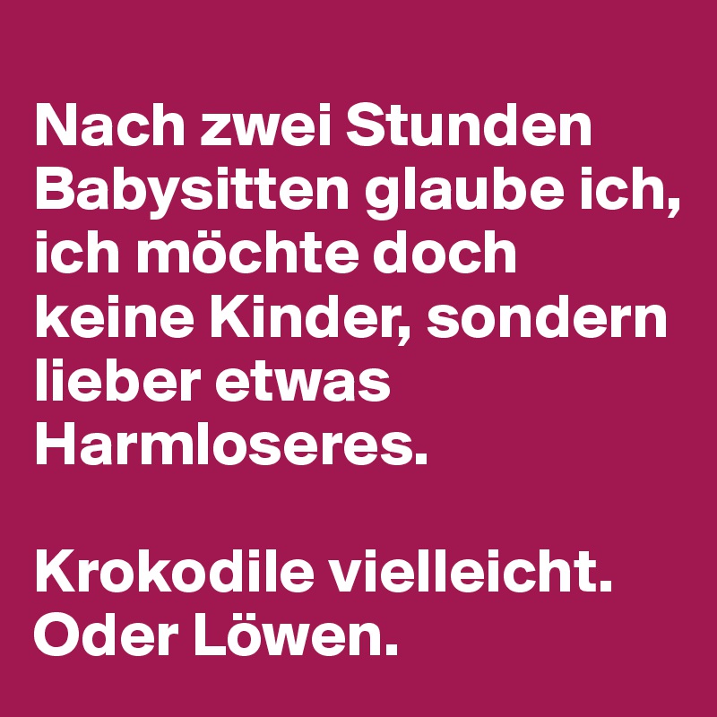 
Nach zwei Stunden Babysitten glaube ich, ich möchte doch keine Kinder, sondern lieber etwas Harmloseres. 

Krokodile vielleicht. Oder Löwen.