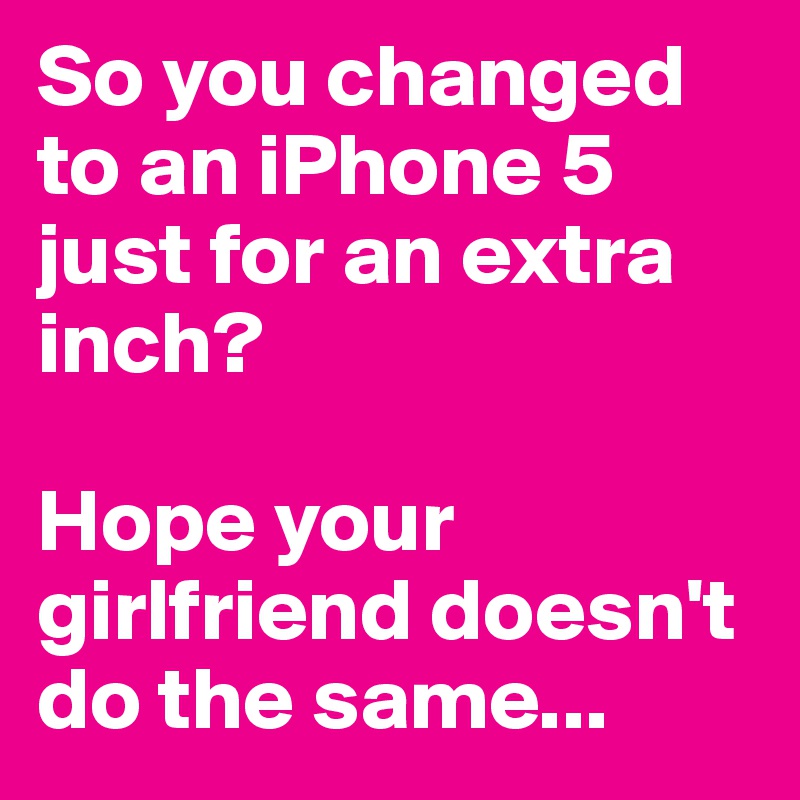 So you changed to an iPhone 5 just for an extra inch?

Hope your girlfriend doesn't do the same...