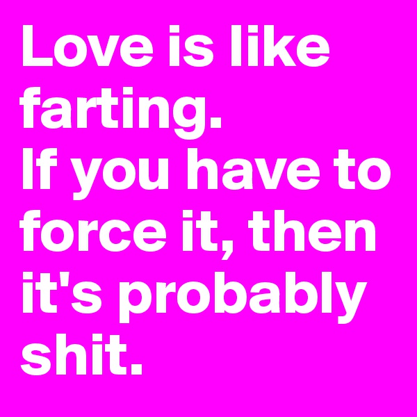 Love is like farting. 
If you have to force it, then it's probably shit.