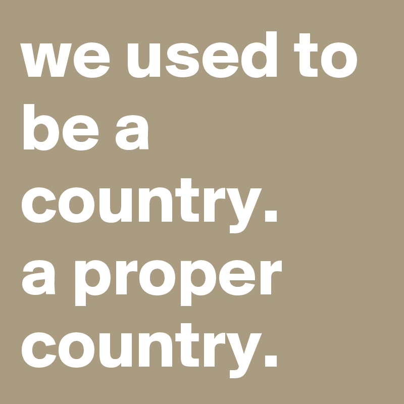 we used to be a country.
a proper country.