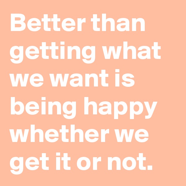 Better than getting what we want is being happy whether we get it or not.