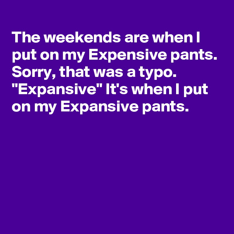 
The weekends are when I put on my Expensive pants.
Sorry, that was a typo.
"Expansive" It's when I put on my Expansive pants.





