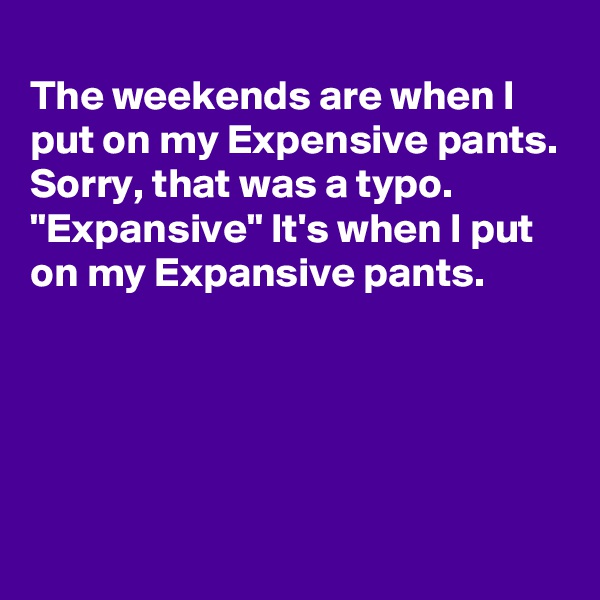 
The weekends are when I put on my Expensive pants.
Sorry, that was a typo.
"Expansive" It's when I put on my Expansive pants.





