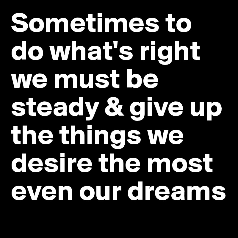 Sometimes to do what's right we must be steady & give up the things we desire the most even our dreams 