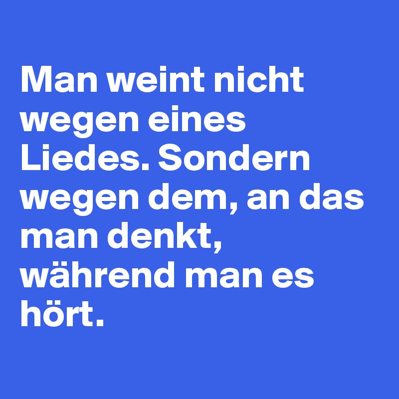 
Man weint nicht wegen eines Liedes. Sondern wegen dem, an das man denkt, während man es hört.
