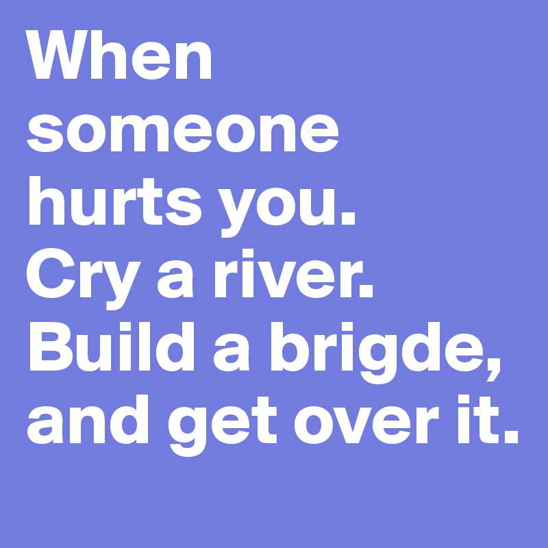 When someone hurts you. 
Cry a river. 
Build a brigde, and get over it. 