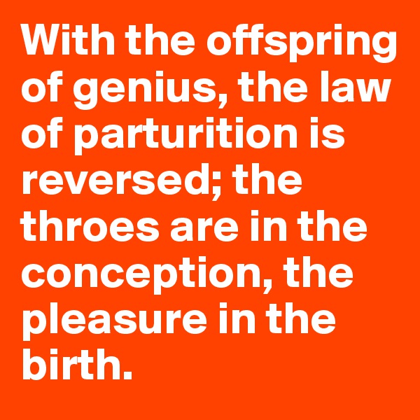 With the offspring of genius, the law of parturition is reversed; the throes are in the conception, the pleasure in the birth.