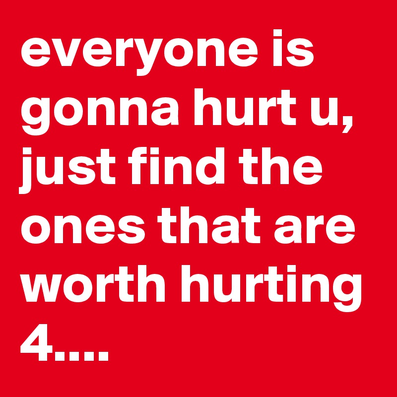 everyone is gonna hurt u, just find the ones that are worth hurting 4....