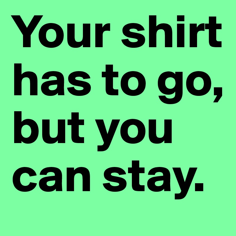 Your shirt has to go, but you can stay.