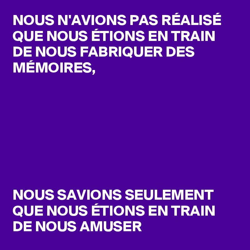 NOUS N'AVIONS PAS RÉALISÉ QUE NOUS ÉTIONS EN TRAIN DE NOUS FABRIQUER DES MÉMOIRES,







NOUS SAVIONS SEULEMENT QUE NOUS ÉTIONS EN TRAIN DE NOUS AMUSER