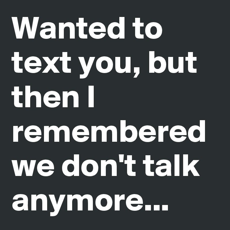 Wanted to text you, but then I remembered we don't talk anymore...