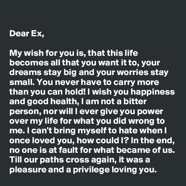 

Dear Ex,

My wish for you is, that this life becomes all that you want it to, your dreams stay big and your worries stay small. You never have to carry more than you can hold! I wish you happiness and good health, I am not a bitter person, nor will I ever give you power over my life for what you did wrong to me. I can't bring myself to hate when I once loved you, how could I? In the end, no one is at fault for what became of us. Till our paths cross again, it was a pleasure and a privilege loving you.