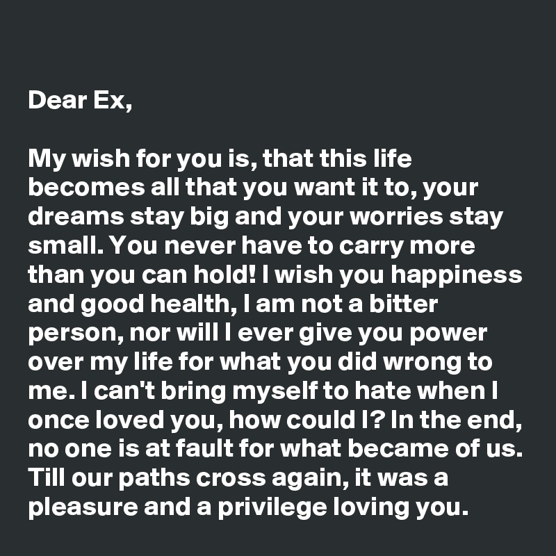

Dear Ex,

My wish for you is, that this life becomes all that you want it to, your dreams stay big and your worries stay small. You never have to carry more than you can hold! I wish you happiness and good health, I am not a bitter person, nor will I ever give you power over my life for what you did wrong to me. I can't bring myself to hate when I once loved you, how could I? In the end, no one is at fault for what became of us. Till our paths cross again, it was a pleasure and a privilege loving you.