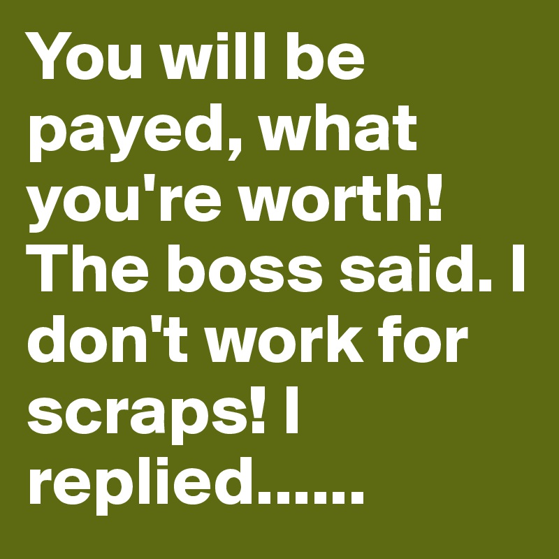 You will be payed, what you're worth! The boss said. I don't work for scraps! I replied......
