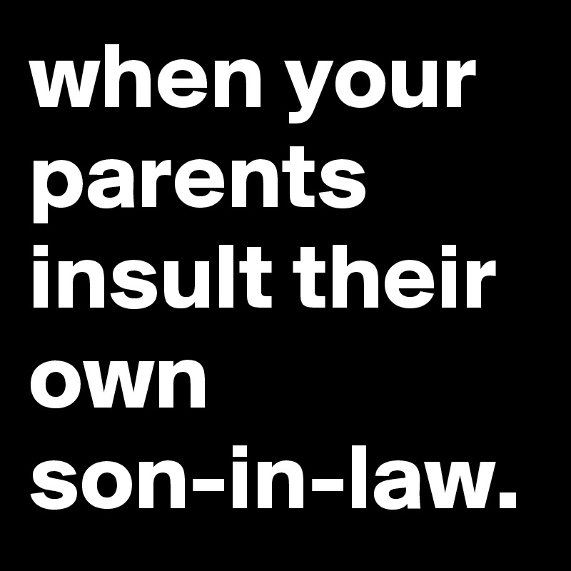 when your parents insult their own son-in-law.