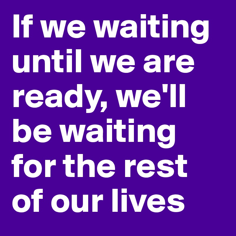 If we waiting until we are ready, we'll be waiting for the rest of our lives