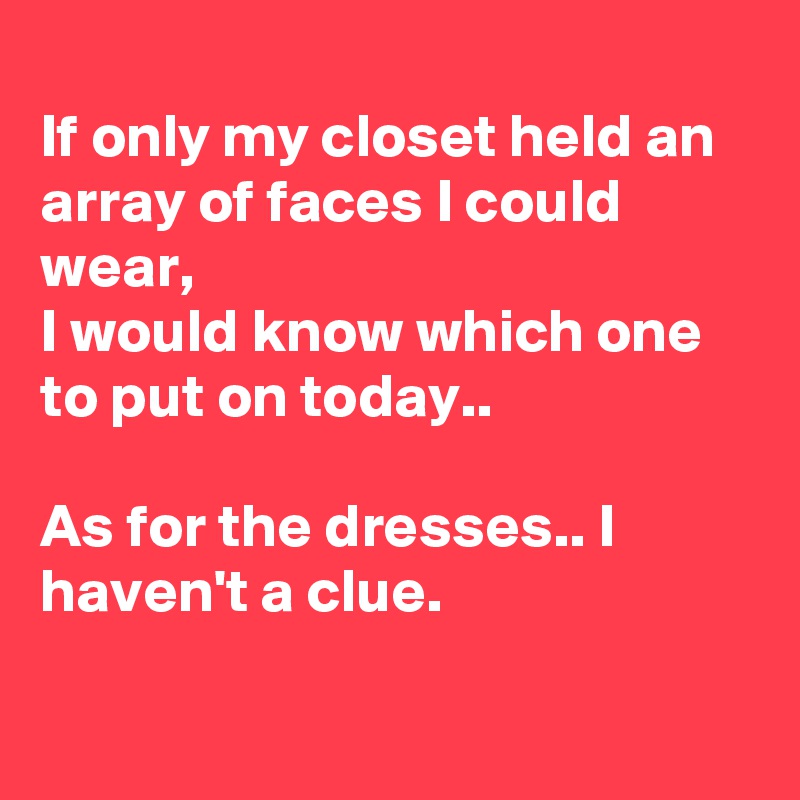 
If only my closet held an array of faces I could wear,
I would know which one to put on today..

As for the dresses.. I haven't a clue.

