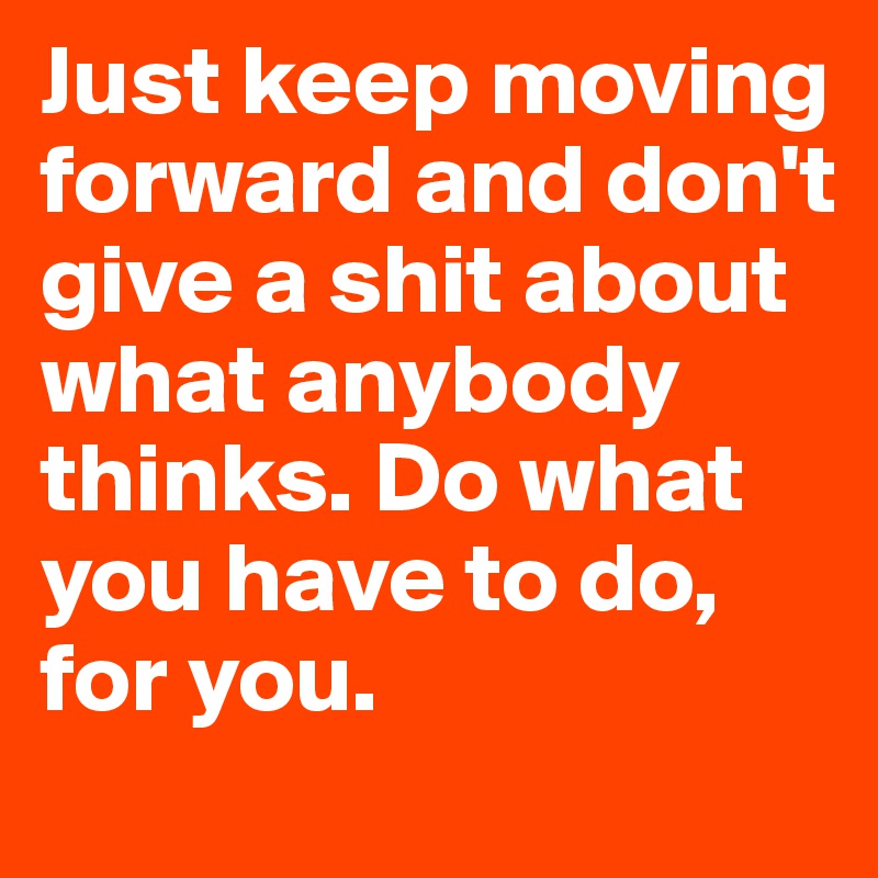 Just keep moving forward and don't give a shit about what anybody thinks. Do what you have to do, for you.