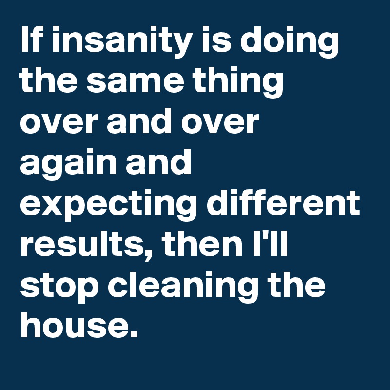 If insanity is doing the same thing over and over again and expecting different results, then I'll  stop cleaning the house.