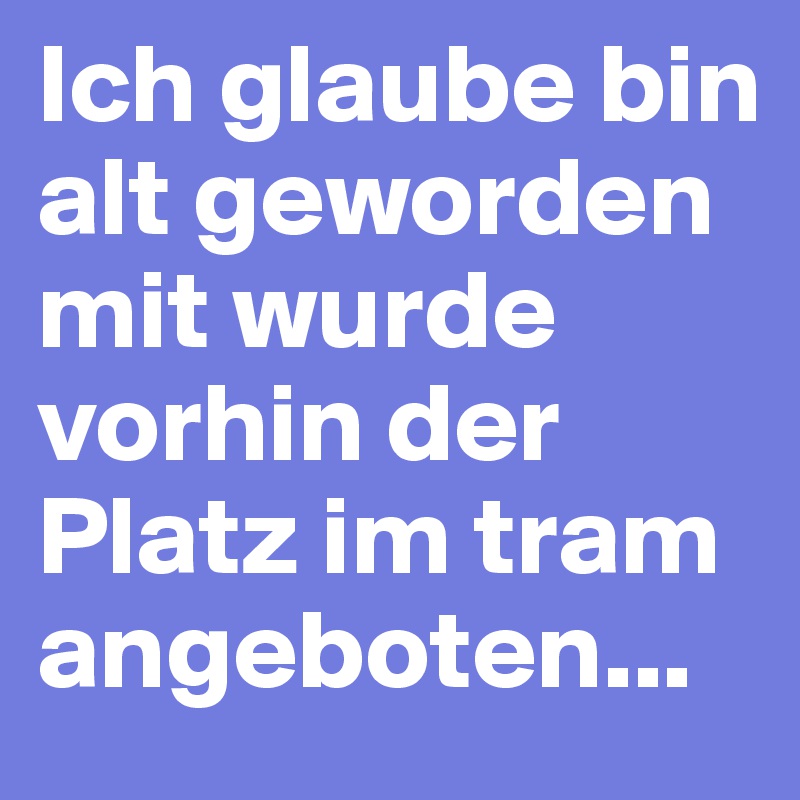 Ich glaube bin alt geworden mit wurde vorhin der Platz im tram angeboten...