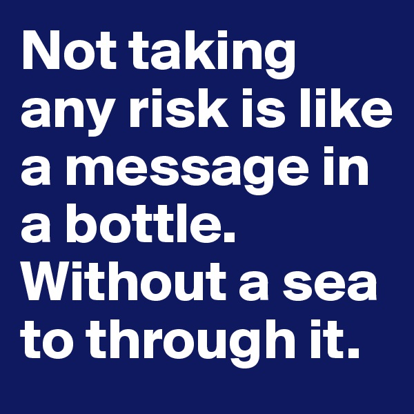 Not taking any risk is like a message in a bottle. Without a sea to through it.