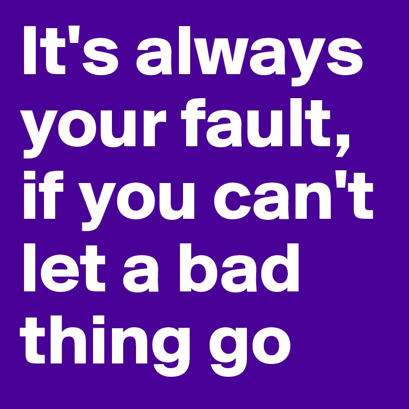 It's always your fault, if you can't let a bad thing go