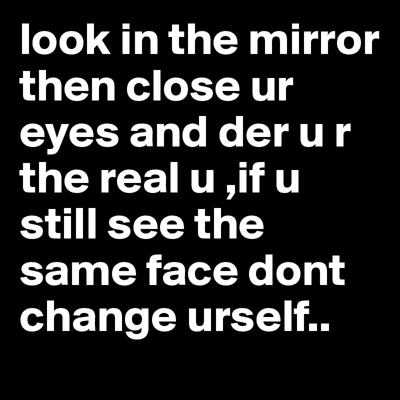 look in the mirror then close ur eyes and der u r the real u ,if u still see the same face dont change urself..